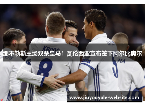 那不勒斯主场双杀皇马！瓦伦西亚宣布签下阿尔比奥尔