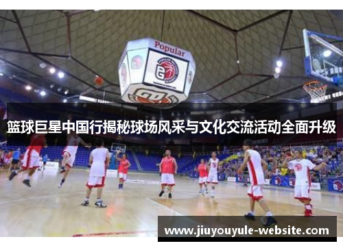 篮球巨星中国行揭秘球场风采与文化交流活动全面升级