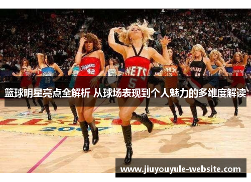 篮球明星亮点全解析 从球场表现到个人魅力的多维度解读