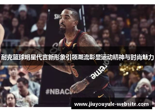 耐克篮球明星代言新形象引领潮流彰显运动精神与时尚魅力