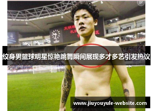 纹身男篮球明星惊艳跳舞瞬间展现多才多艺引发热议