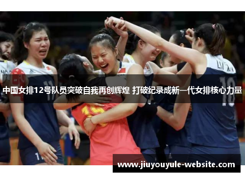 中国女排12号队员突破自我再创辉煌 打破纪录成新一代女排核心力量