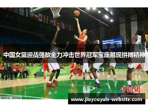 中国女篮迎战强敌全力冲击世界冠军宝座展现拼搏精神