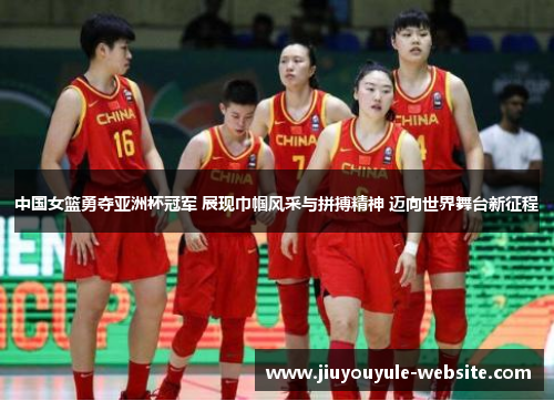 中国女篮勇夺亚洲杯冠军 展现巾帼风采与拼搏精神 迈向世界舞台新征程