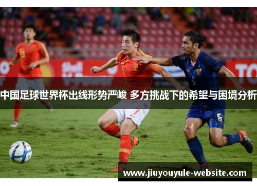 中国足球世界杯出线形势严峻 多方挑战下的希望与困境分析
