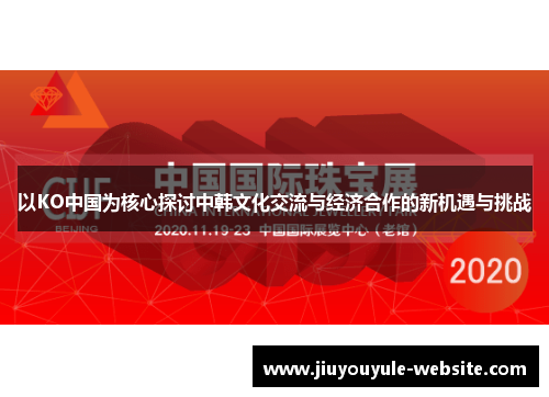 以KO中国为核心探讨中韩文化交流与经济合作的新机遇与挑战