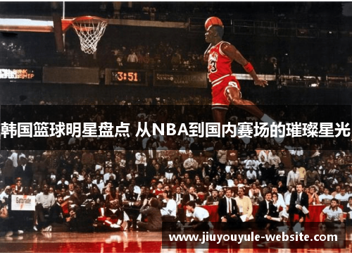 韩国篮球明星盘点 从NBA到国内赛场的璀璨星光